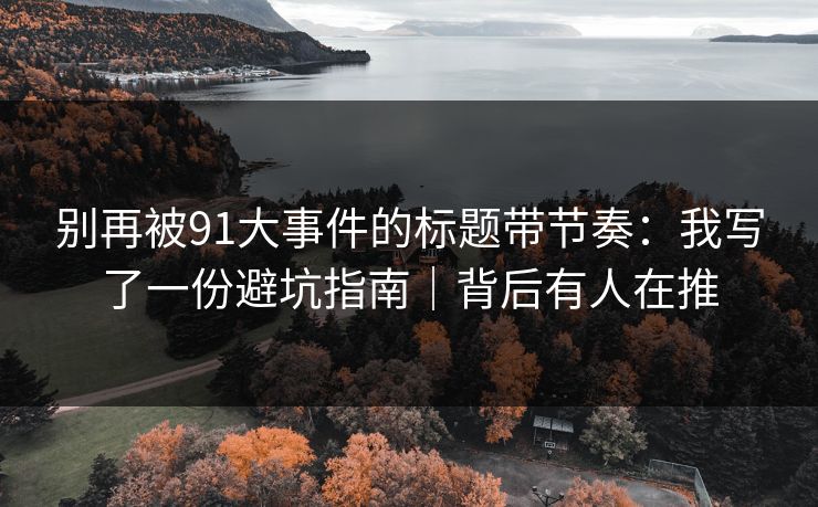 别再被91大事件的标题带节奏：我写了一份避坑指南｜背后有人在推