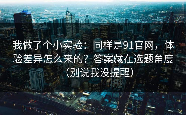 我做了个小实验：同样是91官网，体验差异怎么来的？答案藏在选题角度（别说我没提醒）