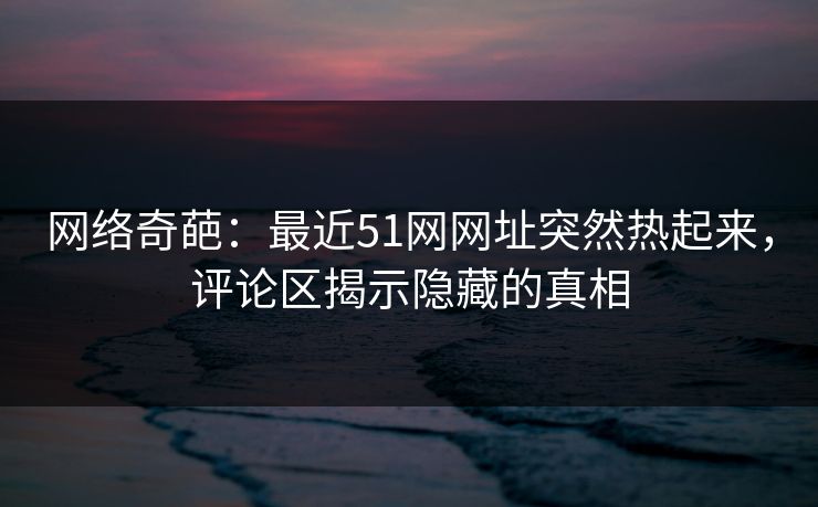 网络奇葩：最近51网网址突然热起来，评论区揭示隐藏的真相