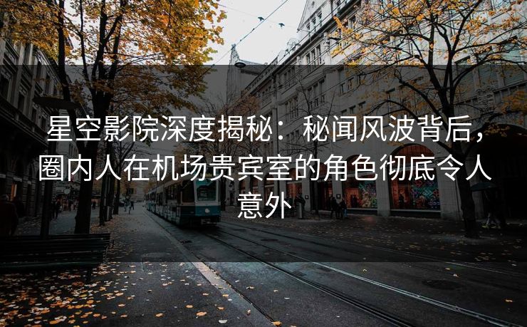 星空影院深度揭秘:秘闻风波背后,圈内人在机场贵宾室的角色彻底令人意外