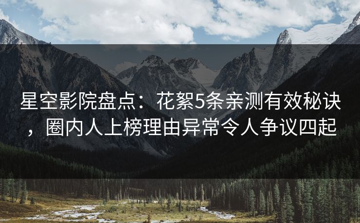 星空影院盘点:花絮5条亲测有效秘诀,圈内人上榜理由异常令人争议四起