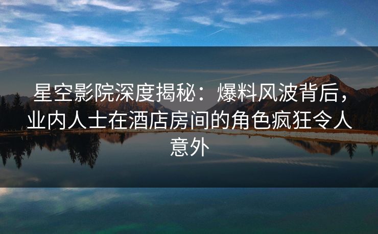 星空影院深度揭秘:爆料风波背后,业内人士在酒店房间的角色疯狂令人意外