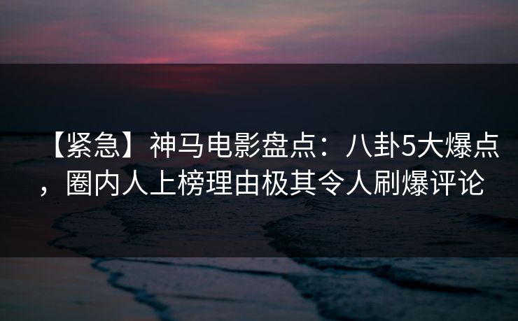 【紧急】神马电影盘点:八卦5大爆点,圈内人上榜理由极其令人刷爆评论