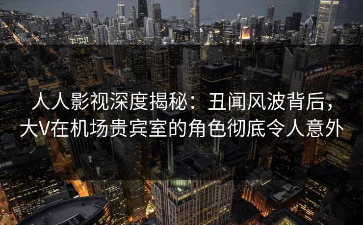 人人影视深度揭秘:丑闻风波背后,大V在机场贵宾室的角色彻底令人意外