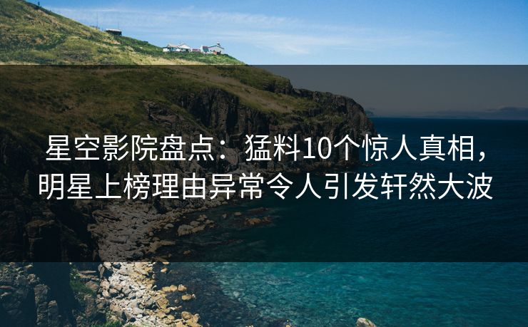 星空影院盘点：猛料10个惊人真相，明星上榜理由异常令人引发轩然大波