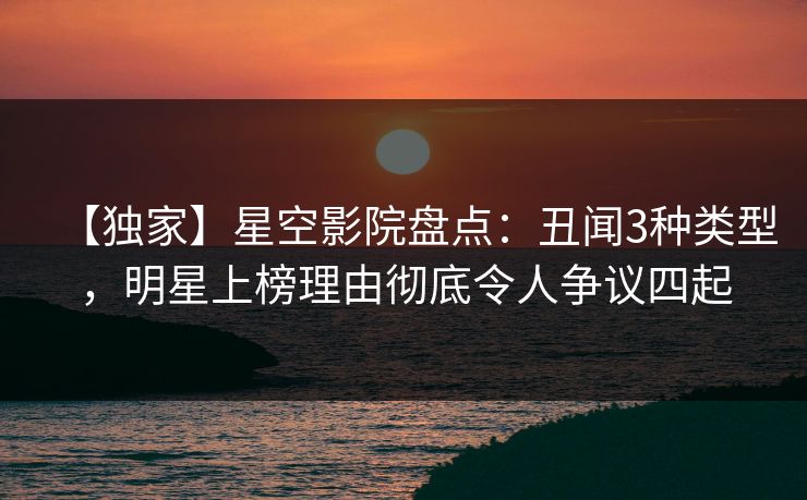 【独家】星空影院盘点：丑闻3种类型，明星上榜理由彻底令人争议四起