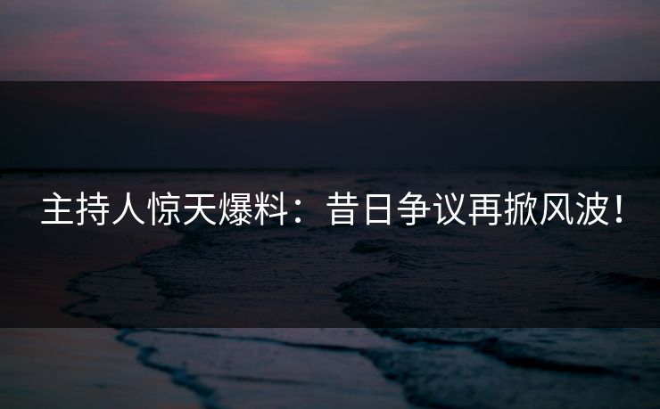 主持人惊天爆料：昔日争议再掀风波！