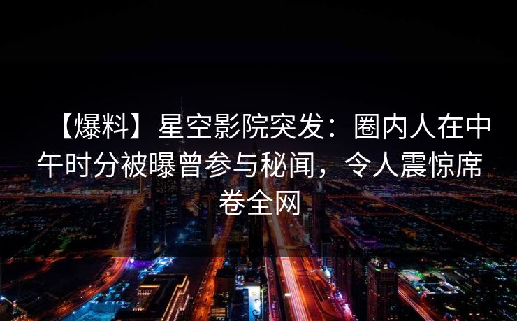 【爆料】星空影院突发：圈内人在中午时分被曝曾参与秘闻，令人震惊席卷全网