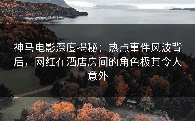 神马电影深度揭秘:热点事件风波背后,网红在酒店房间的角色极其令人意外