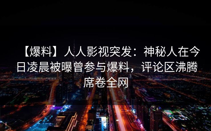 【爆料】人人影视突发:神秘人在今日凌晨被曝曾参与爆料,评论区沸腾席卷全网