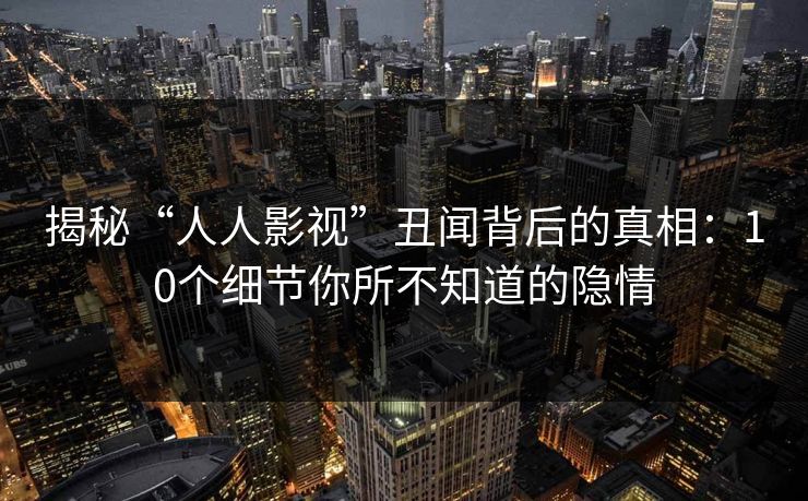 揭秘“人人影视”丑闻背后的真相:10个细节你所不知道的隐情