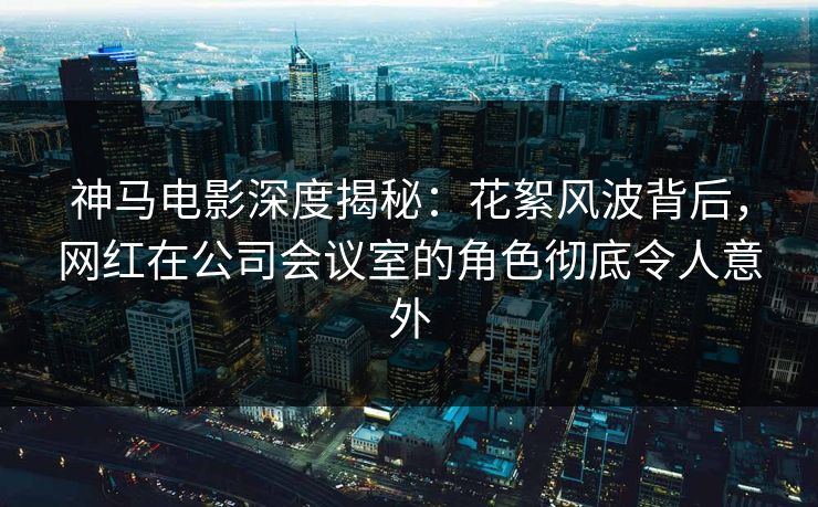 神马电影深度揭秘:花絮风波背后,网红在公司会议室的角色彻底令人意外
