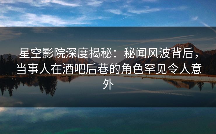 星空影院深度揭秘：秘闻风波背后，当事人在酒吧后巷的角色罕见令人意外