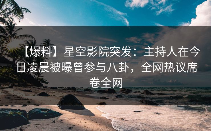 【爆料】星空影院突发：主持人在今日凌晨被曝曾参与八卦，全网热议席卷全网