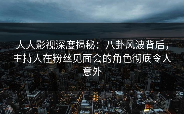 人人影视深度揭秘：八卦风波背后，主持人在粉丝见面会的角色彻底令人意外