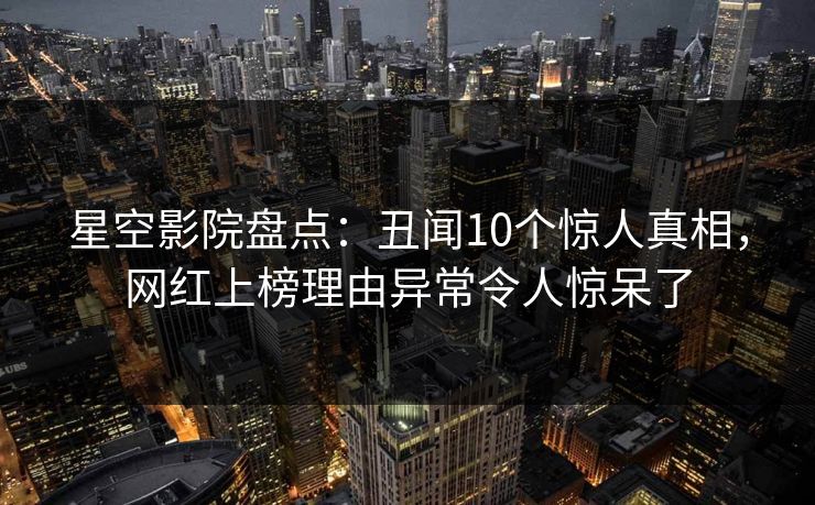 星空影院盘点:丑闻10个惊人真相,网红上榜理由异常令人惊呆了