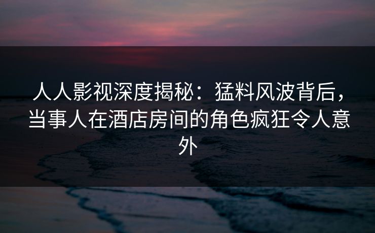 人人影视深度揭秘：猛料风波背后，当事人在酒店房间的角色疯狂令人意外