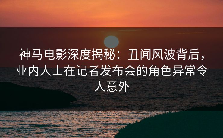神马电影深度揭秘：丑闻风波背后，业内人士在记者发布会的角色异常令人意外