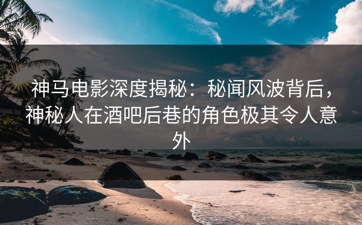 神马电影深度揭秘：秘闻风波背后，神秘人在酒吧后巷的角色极其令人意外