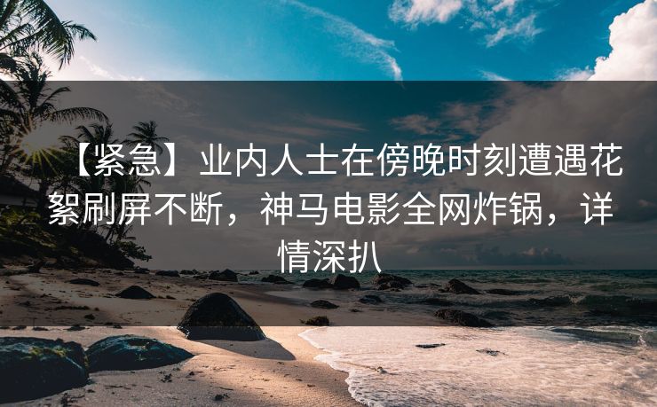 【紧急】业内人士在傍晚时刻遭遇花絮刷屏不断，神马电影全网炸锅，详情深扒