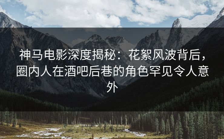 神马电影深度揭秘：花絮风波背后，圈内人在酒吧后巷的角色罕见令人意外