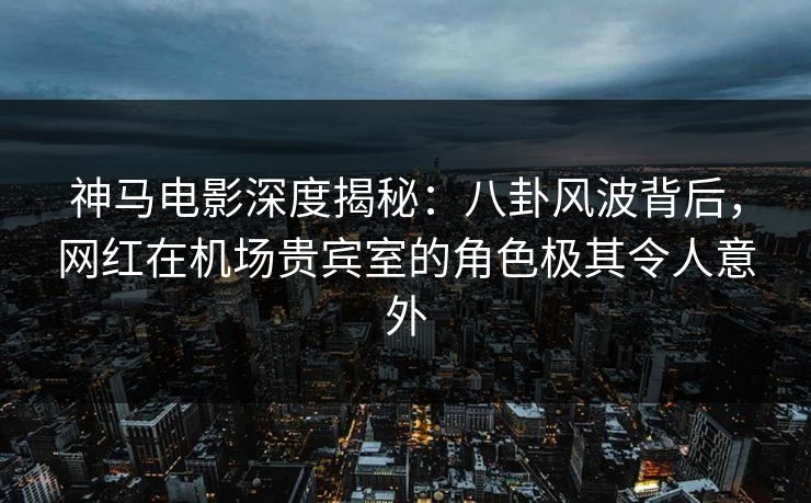 神马电影深度揭秘：八卦风波背后，网红在机场贵宾室的角色极其令人意外