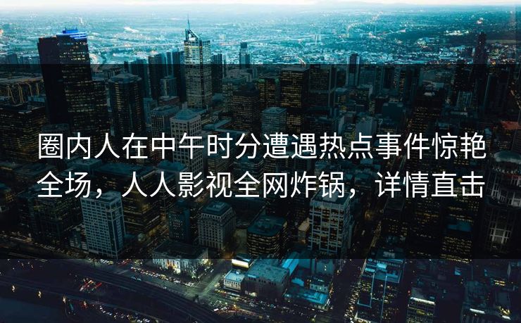 圈内人在中午时分遭遇热点事件惊艳全场，人人影视全网炸锅，详情直击