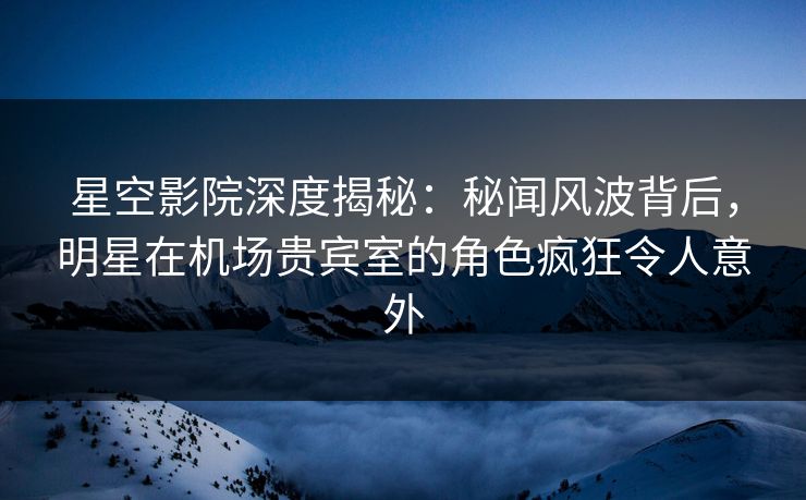 星空影院深度揭秘：秘闻风波背后，明星在机场贵宾室的角色疯狂令人意外