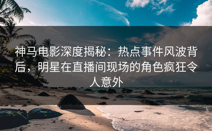 神马电影深度揭秘：热点事件风波背后，明星在直播间现场的角色疯狂令人意外