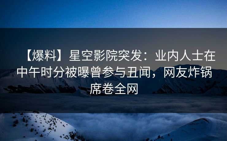 【爆料】星空影院突发：业内人士在中午时分被曝曾参与丑闻，网友炸锅席卷全网