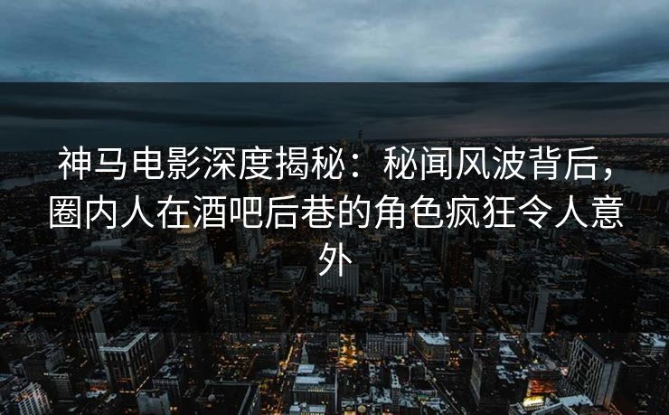 神马电影深度揭秘：秘闻风波背后，圈内人在酒吧后巷的角色疯狂令人意外