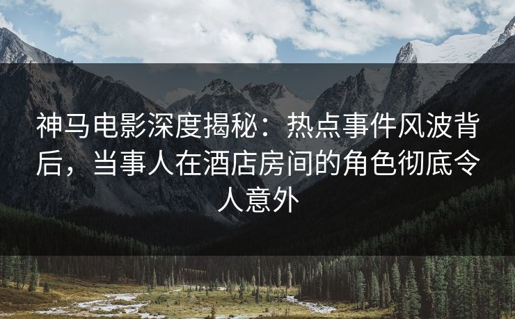 神马电影深度揭秘：热点事件风波背后，当事人在酒店房间的角色彻底令人意外