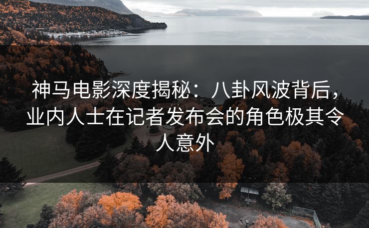 神马电影深度揭秘：八卦风波背后，业内人士在记者发布会的角色极其令人意外