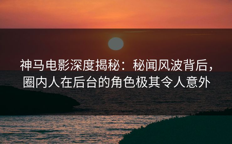 神马电影深度揭秘：秘闻风波背后，圈内人在后台的角色极其令人意外