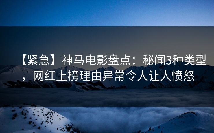 【紧急】神马电影盘点：秘闻3种类型，网红上榜理由异常令人让人愤怒