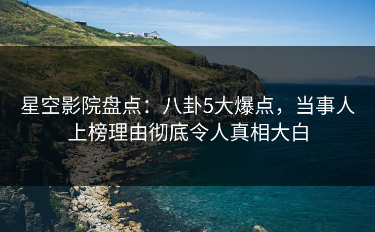 星空影院盘点：八卦5大爆点，当事人上榜理由彻底令人真相大白