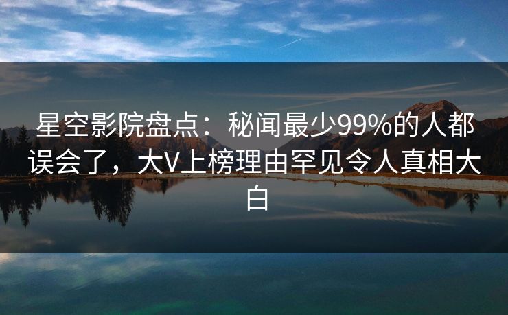 星空影院盘点:秘闻最少99%的人都误会了,大V上榜理由罕见令人真相大白