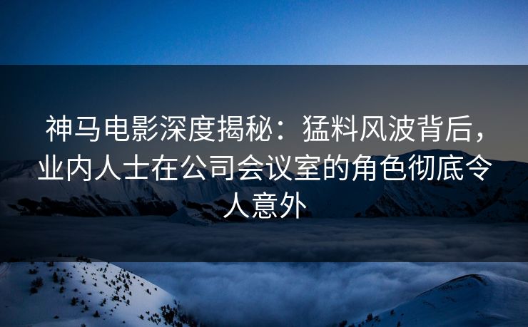 神马电影深度揭秘：猛料风波背后，业内人士在公司会议室的角色彻底令人意外