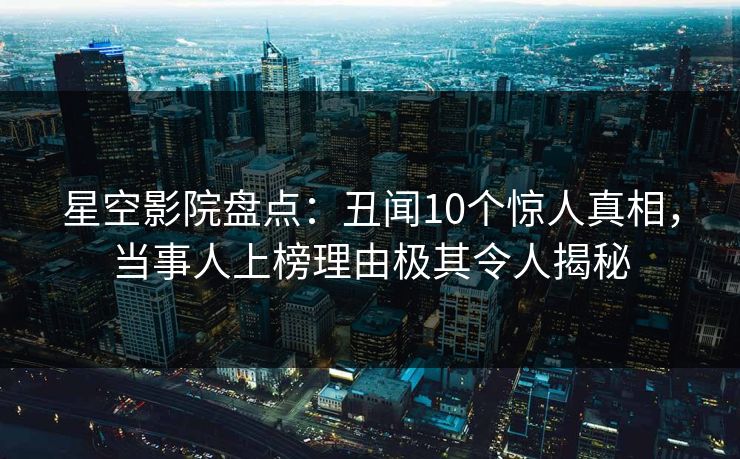 星空影院盘点：丑闻10个惊人真相，当事人上榜理由极其令人揭秘