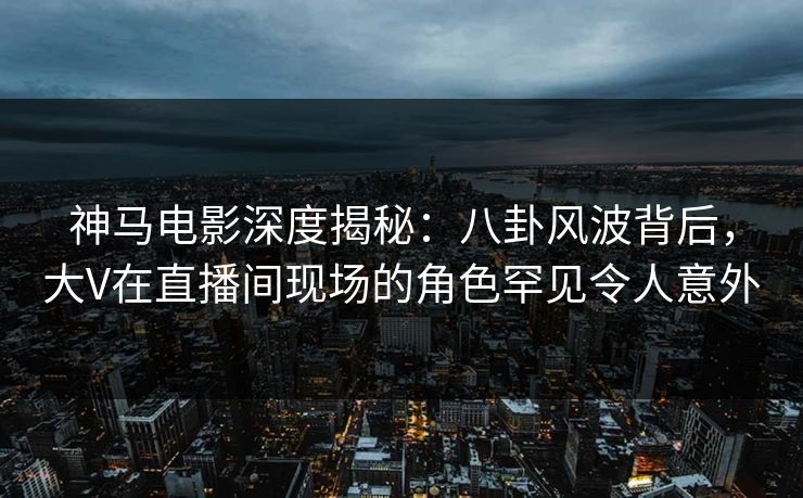 神马电影深度揭秘:八卦风波背后,大V在直播间现场的角色罕见令人意外