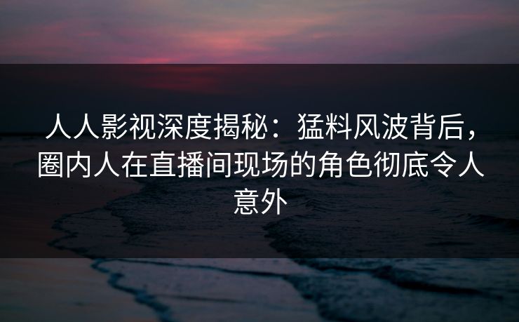 人人影视深度揭秘:猛料风波背后,圈内人在直播间现场的角色彻底令人意外