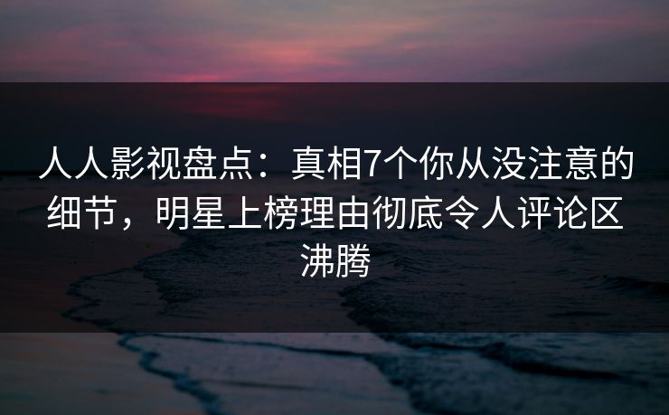人人影视盘点：真相7个你从没注意的细节，明星上榜理由彻底令人评论区沸腾