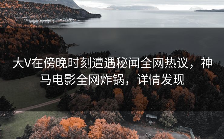 大V在傍晚时刻遭遇秘闻全网热议,神马电影全网炸锅,详情发现