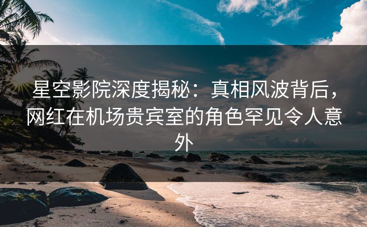 星空影院深度揭秘:真相风波背后,网红在机场贵宾室的角色罕见令人意外