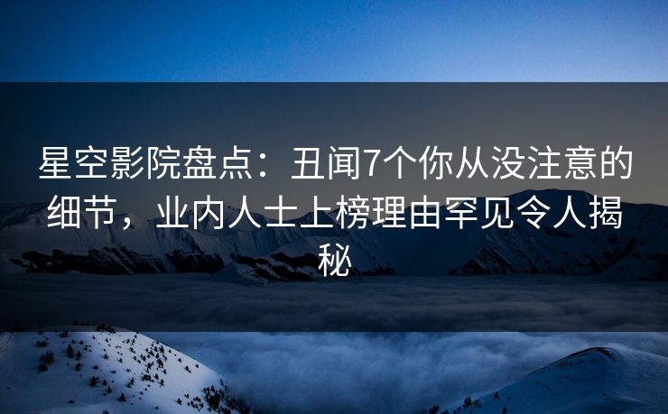 星空影院盘点:丑闻7个你从没注意的细节,业内人士上榜理由罕见令人揭秘