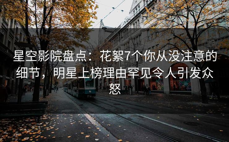 星空影院盘点：花絮7个你从没注意的细节，明星上榜理由罕见令人引发众怒