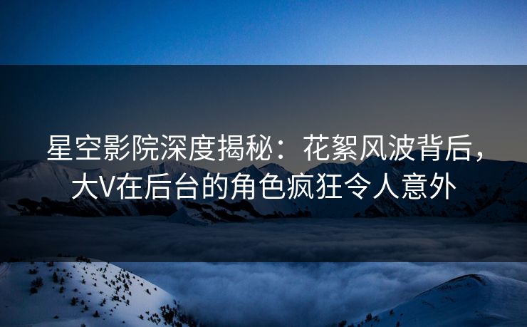 星空影院深度揭秘：花絮风波背后，大V在后台的角色疯狂令人意外