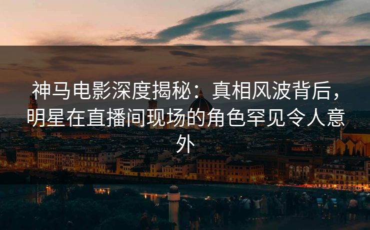 神马电影深度揭秘：真相风波背后，明星在直播间现场的角色罕见令人意外