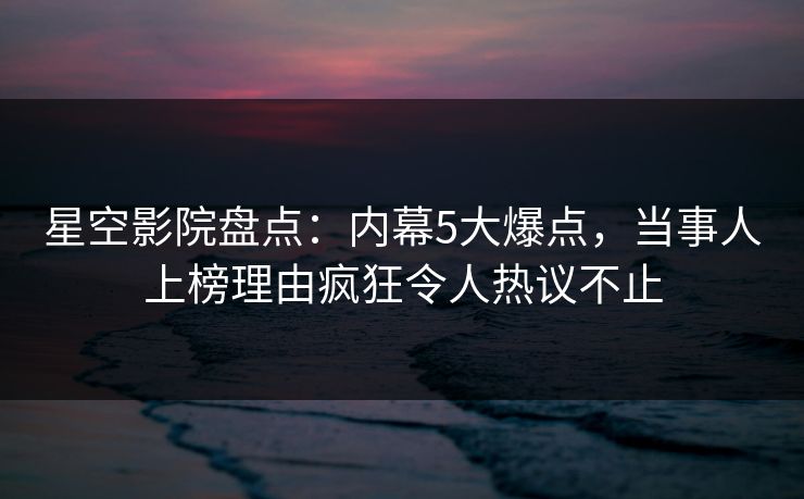 星空影院盘点：内幕5大爆点，当事人上榜理由疯狂令人热议不止
