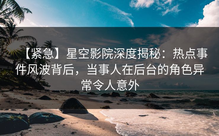 【紧急】星空影院深度揭秘:热点事件风波背后,当事人在后台的角色异常令人意外